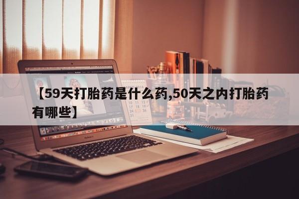 意外怀孕怎么买流产药【59天打胎药是什么药,50天之内打胎药有哪些】