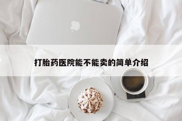 意外怀孕怎么买流产药打胎药医院能不能卖的简单介绍