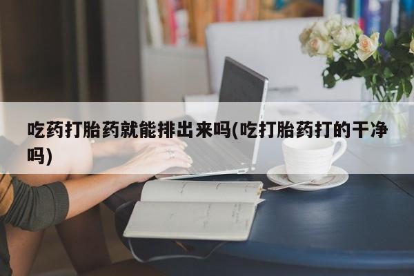 意外怀孕怎么买流产药吃药打胎药就能排出来吗(吃打胎药打的干净吗)