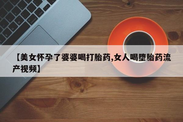 意外怀孕怎么买流产药【美女怀孕了婆婆喝打胎药,女人喝堕胎药流产视频】