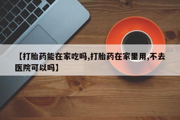 意外怀孕怎么买流产药【打胎药能在家吃吗,打胎药在家里用,不去医院可以吗】