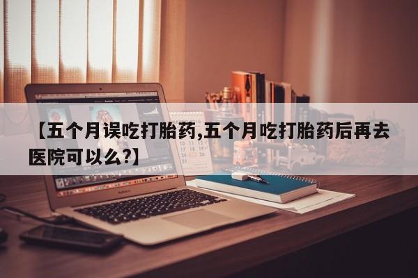 意外怀孕怎么买流产药【五个月误吃打胎药,五个月吃打胎药后再去医院可以么?】