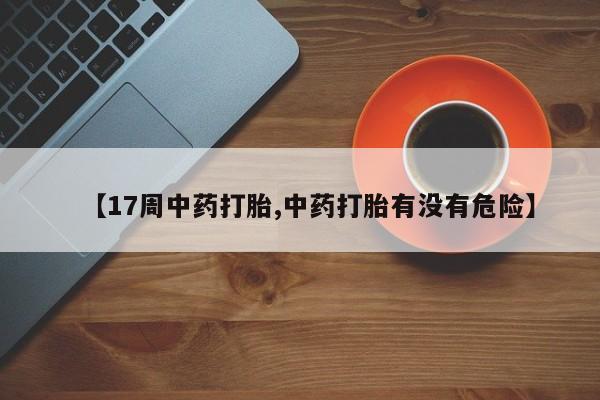 意外怀孕怎么买流产药【17周中药打胎,中药打胎有没有危险】