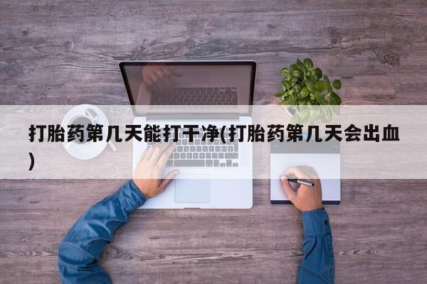 意外怀孕怎么买流产药打胎药第几天能打干净(打胎药第几天会出血)
