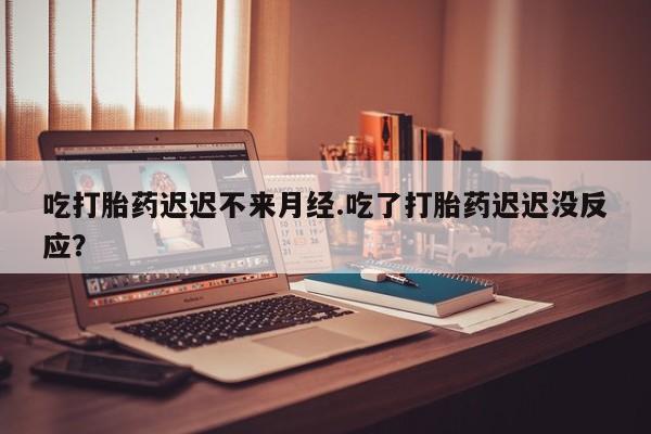 意外怀孕怎么买流产药吃打胎药迟迟不来月经.吃了打胎药迟迟没反应？