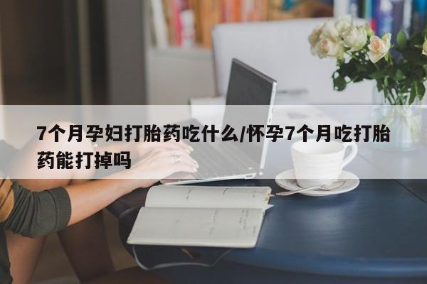 意外怀孕怎么买流产药7个月孕妇打胎药吃什么/怀孕7个月吃打胎药能打掉吗