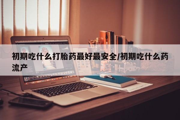 意外怀孕怎么买流产药初期吃什么打胎药最好最安全/初期吃什么药流产