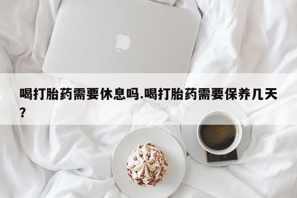 意外怀孕怎么买流产药喝打胎药需要休息吗.喝打胎药需要保养几天？