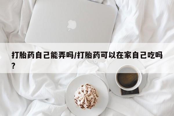 意外怀孕怎么买流产药打胎药自己能弄吗/打胎药可以在家自己吃吗?
