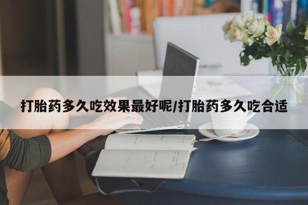 意外怀孕怎么买流产药打胎药多久吃效果最好呢/打胎药多久吃合适
