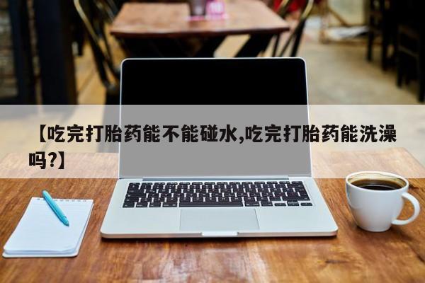 意外怀孕怎么买流产药【吃完打胎药能不能碰水,吃完打胎药能洗澡吗?】