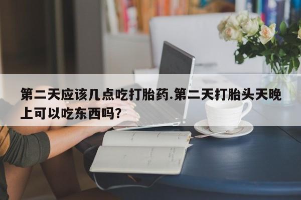 意外怀孕怎么买流产药第二天应该几点吃打胎药.第二天打胎头天晚上可以吃东西吗？