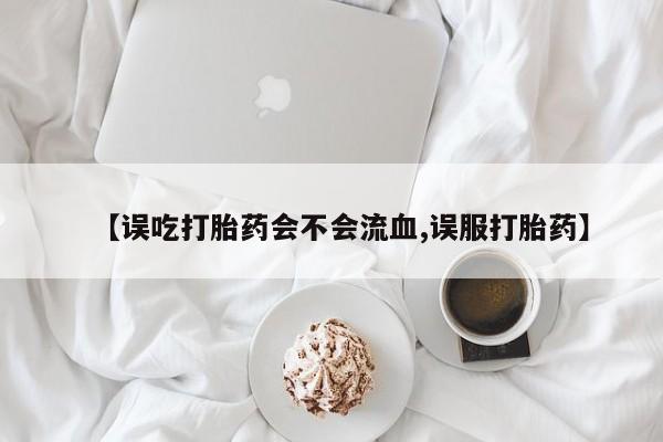 意外怀孕怎么买流产药【误吃打胎药会不会流血,误服打胎药】
