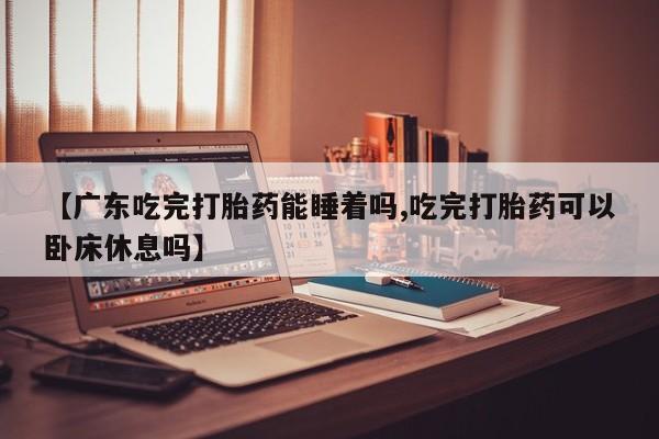 意外怀孕怎么买流产药【广东吃完打胎药能睡着吗,吃完打胎药可以卧床休息吗】