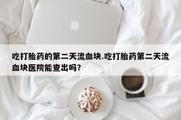 意外怀孕怎么买流产药吃打胎药的第二天流血块.吃打胎药第二天流血块医院能查出吗？