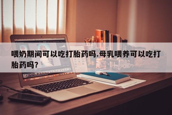 意外怀孕怎么买流产药喂奶期间可以吃打胎药吗.母乳喂养可以吃打胎药吗？