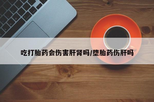 意外怀孕怎么买流产药吃打胎药会伤害肝肾吗/堕胎药伤肝吗