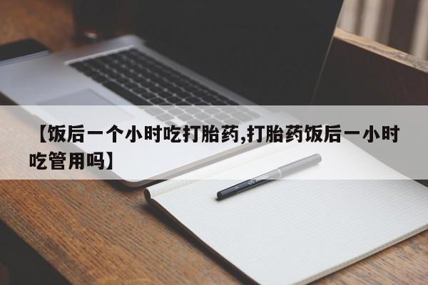 意外怀孕怎么买流产药【饭后一个小时吃打胎药,打胎药饭后一小时吃管用吗】