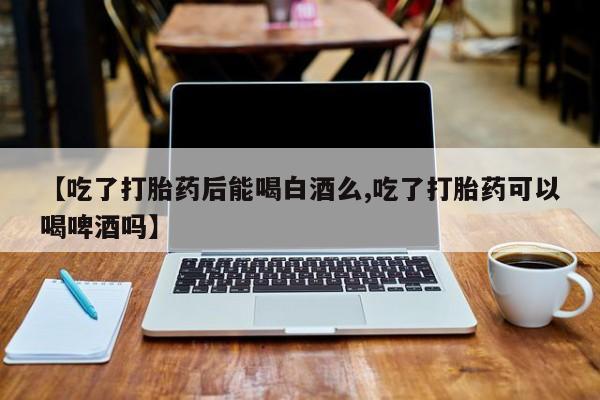 意外怀孕怎么买流产药【吃了打胎药后能喝白酒么,吃了打胎药可以喝啤酒吗】