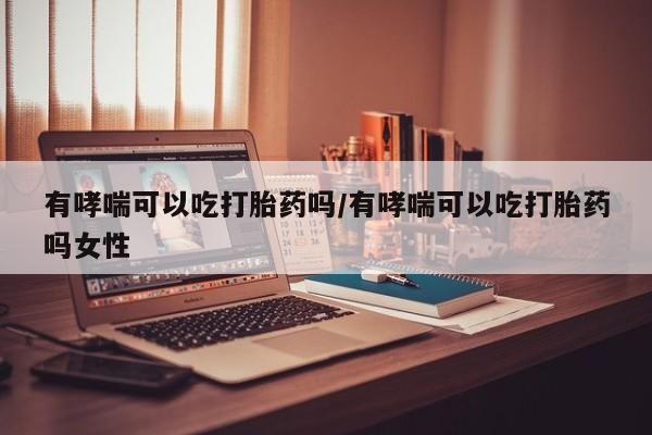 意外怀孕怎么买流产药有哮喘可以吃打胎药吗/有哮喘可以吃打胎药吗女性