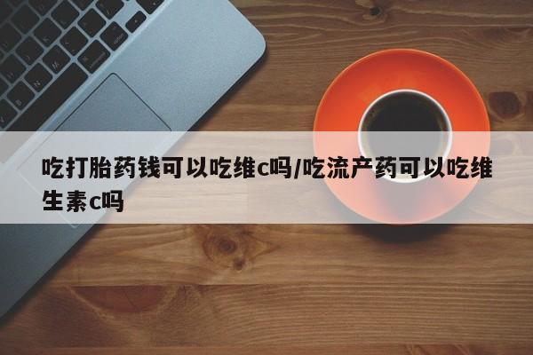 意外怀孕怎么买流产药吃打胎药钱可以吃维c吗/吃流产药可以吃维生素c吗