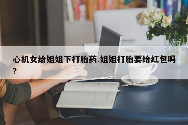 意外怀孕怎么买流产药心机女给姐姐下打胎药.姐姐打胎要给红包吗？