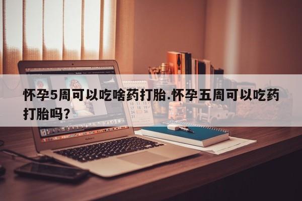意外怀孕怎么买流产药怀孕5周可以吃啥药打胎.怀孕五周可以吃药打胎吗？