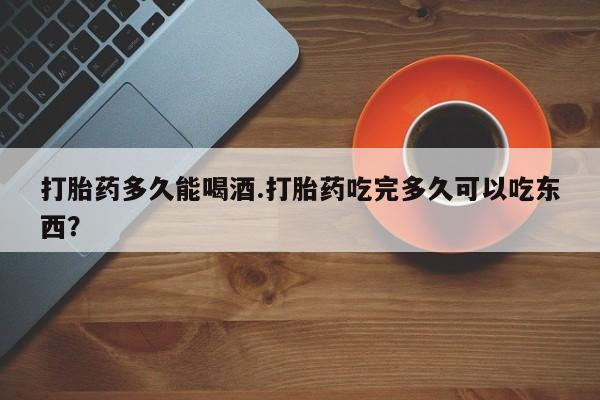 意外怀孕怎么买流产药打胎药多久能喝酒.打胎药吃完多久可以吃东西？