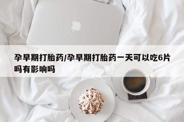 意外怀孕怎么买流产药孕早期打胎药/孕早期打胎药一天可以吃6片吗有影响吗