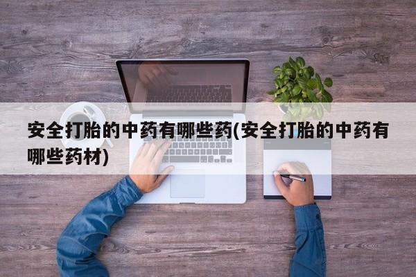 意外怀孕怎么买流产药安全打胎的中药有哪些药(安全打胎的中药有哪些药材)