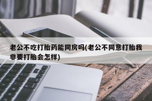 意外怀孕怎么买流产药老公不吃打胎药能同房吗(老公不同意打胎我非要打胎会怎样)