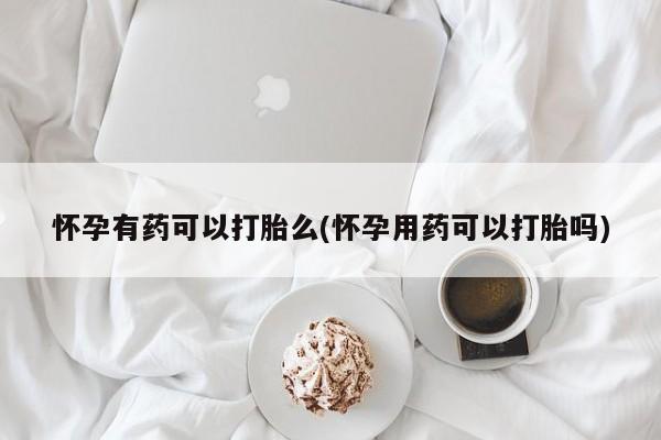 意外怀孕怎么买流产药怀孕有药可以打胎么(怀孕用药可以打胎吗)